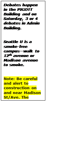 Text Box: Debates happen in the PIGOTT Building and on Saturday, 3 or 4 debates in Admin Building.


Seattle U is a smoke-free campus—walk to 12th avenue or Madison avenue to smoke.


Note: Be careful and alert to construction on and near Madison St/Ave. The construction may block access.
